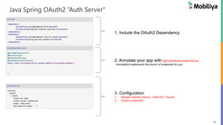 70
Java Spring OAuth2 “Auth Server"
1. Include the OAuth2 Dependency
2. Annotate your app with @EnableAuthorizationServer
- Annotation implements the bunch of endpoints for you
3. Configuration
1. Allowed OAuth2 Clients : Client ID + Secret
2. Scopes supported :
 