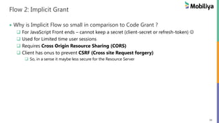 39
Flow 2: Implicit Grant
Why is Implicit Flow so small in comparison to Code Grant ?
For JavaScript Front ends – cannot keep a secret (client-secret or refresh-token)
Used for Limited time user sessions
Requires Cross Origin Resource Sharing (CORS)
Client has onus to prevent CSRF (Cross site Request forgery)
So, in a sense it maybe less secure for the Resource Server
 