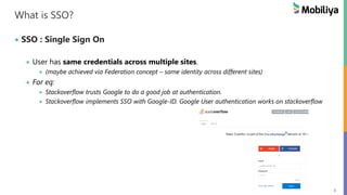 5
What is SSO?
SSO : Single Sign On
User has same credentials across multiple sites.
(maybe achieved via Federation concept – same identity across different sites)
For eq:
Stackoverflow trusts Google to do a good job at authentication.
Stackoverflow implements SSO with Google-ID. Google User authentication works on stackoverflow
 