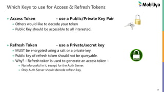 54
Which Keys to use for Access & Refresh Tokens
Access Token - use a Public/Private Key Pair
Others would like to decode your token
Public Key should be accessible to all interested.
Refresh Token - use a Private/secret key
MUST be encrypted using a salt or a private key.
Public key of refresh token should not be queryable.
Why? – Refresh token is used to generate an access token –
No info useful in it, except for the Auth Server.
Only Auth Server should decode refresh key.
 