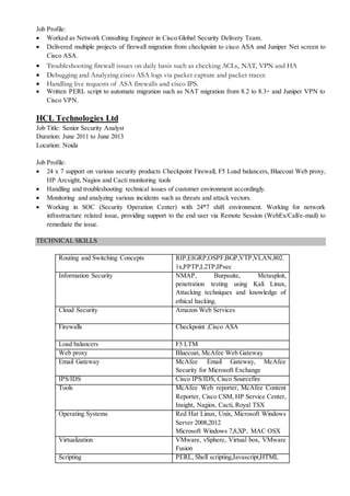 Job Profile:
 Worked as Network Consulting Engineer in Cisco Global Security Delivery Team.
 Delivered multiple projects of firewall migration from checkpoint to cisco ASA and Juniper Net screen to
Cisco ASA.
 Troubleshooting firewall issues on daily basis such as checking ACLs, NAT, VPN and HA
 Debugging and Analyzing cisco ASA logs via packet capture and packet tracer.
 Handling live requests of ASA firewalls and cisco IPS.
 Written PERL script to automate migration such as NAT migration from 8.2 to 8.3+ and Juniper VPN to
Cisco VPN.
HCL Technologies Ltd
Job Title: Senior Security Analyst
Duration: June 2011 to June 2013
Location: Noida
Job Profile:
 24 x 7 support on various security products Checkpoint Firewall, F5 Load balancers, Bluecoat Web proxy,
HP Arcsight, Nagios and Cacti monitoring tools
 Handling and troubleshooting technical issues of customer environment accordingly.
 Monitoring and analyzing various incidents such as threats and attack vectors.
 Working in SOC (Security Operation Center) with 24*7 shift environment. Working for network
infrastructure related issue, providing support to the end user via Remote Session (WebEx/Call/e-mail) to
remediate the issue.
TECHNICAL SKILLS
Routing and Switching Concepts RIP,EIGRP,OSPF,BGP,VTP,VLAN,802.
1x,PPTP,L2TP,IPsec
Information Security NMAP, Burpsuite, Metasploit,
penetration testing using Kali Linux,
Attacking techniques and knowledge of
ethical hacking.
Cloud Security Amazon Web Services
Firewalls Checkpoint ,Cisco ASA
Load balancers F5 LTM
Web proxy Bluecoat, McAfee Web Gateway
Email Gateway McAfee Email Gateway, McAfee
Security for Microsoft Exchange
IPS/IDS Cisco IPS/IDS, Cisco Sourcefire
Tools McAfee Web reporter, McAfee Content
Reporter, Cisco CSM, HP Service Center,
Insight, Nagios, Cacti, Royal TSX
Operating Systems Red Hat Linux, Unix, Microsoft Windows
Server 2008,2012
Microsoft Windows 7,8,XP, MAC OSX
Virtualization VMware, vSphere, Virtual box, VMware
Fusion
Scripting PERL, Shell scripting,Javascript,HTML
 