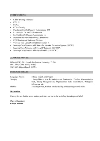 CERTIFICATIONS
 CISSP Training completed
 CEH v9
 CCNA
 CCNA Security
 Checkpoint Certified Security Administrator R75
 F5 certified LTM and GTM consultant
 Red Hat Certified System Administrator v6
 McAfee Certified Web Gateway Administrator
 CCIE Routing and Switching (Written)
 VMware Data Center Certified Professional – 6
 Securing Cisco Networks with Sourcefire Intrusion Prevention Systems (SSFIPS)
 Securing Cisco Networks with FireAMP Endpoints (SSFAMP)
 Securing Cisco Networks with Open SNORT (SSFSNORT)
ACADEMIC PROFILE
B Tech (CSE), 2011; Lovely Professional University; 77.76%
HSC, 2007; CBSE Board; 79.60%
SSC, 2005; Gujarat Board; 83.57%
PERSONAL DETAILS
Languages Known : Hindi, English, and Punjabi
Strength : Adaptability to new Technologies and Environment, Excellent Communication
Skills, Strong Managerial and Organizational Skills, Team-Player, Willingness
to learn and win
Hobbies : Reading Novels, Cricket, Internet Surfing and Learning creative stuffs.
Declaration:
I hereby declare that the above written particulars are true to the best of my knowledge and belief.
Place : Bangalore
Gaurav Sharma
 
