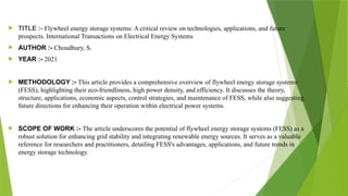  TITLE :- Flywheel energy storage systems: A critical review on technologies, applications, and future
prospects. International Transactions on Electrical Energy Systems
 AUTHOR :- Choudhury, S.
 YEAR :- 2021
 METHODOLOGY :- This article provides a comprehensive overview of flywheel energy storage systems
(FESS), highlighting their eco-friendliness, high power density, and efficiency. It discusses the theory,
structure, applications, economic aspects, control strategies, and maintenance of FESS, while also suggesting
future directions for enhancing their operation within electrical power systems.
 SCOPE OF WORK :- The article underscores the potential of flywheel energy storage systems (FESS) as a
robust solution for enhancing grid stability and integrating renewable energy sources. It serves as a valuable
reference for researchers and practitioners, detailing FESS's advantages, applications, and future trends in
energy storage technology.
 