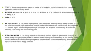  TITLE :- Battery energy-storage system: A review of technologies, optimization objectives, constraints,
approaches, and outstanding issues
 AUTHOR :- Hannan, M. A., Wali, S. B., Ker, P. J., Rahman, M. S. A., Mansor, M., Ramachandaramurthy, V.
K., Dong, Z. Y.
 YEAR :- 2021
 METHODOLOGY :- This review highlights the evolving interest in battery energy storage systems (BESS)
and identifies research gaps, optimization methods, and real-life applications. The selection process yielded
173 relevant papers, summarizing key findings, challenges, and proposals for enhancing BESS toward
achieving clean energy and sustainability goals.
 SCOPE OF WORK :- The survey emphasizes the critical need for improved optimization strategies in
battery energy storage systems (BESS) to enhance their efficiency and sustainability. It also outlines future
research directions that focus on integrating BESS with renewable sources and addressing environmental
impacts for more robust energy solutions.
 
