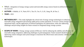 TITLE :- Integration of energy storage system and renewable energy sources based on artificial intelligence:
An overview
 AUTHOR :- Abdalla, A. N., Nazir, M. S., Tao, H., Cao, S., Ji, R., Jiang, M., & Yao, L.
 YEAR :- 2021
 METHODOLOGY :- This study highlights the critical role of energy storage technologies in enhancing
renewable energy integration and ensuring stable power system operations. It reviews various storage types,
operational states, and the application of artificial intelligence for optimization, while also addressing
challenges and providing insights for future research in integrated energy storage systems.
 SCOPE OF WORK :- Energy storage systems (ESSs) are vital for enhancing the stability and efficiency of
renewable energy integration, addressing challenges in grid management. Future research should focus on
optimizing control strategies and system designs to maximize the effectiveness and economic viability of ESS
technologies.
 