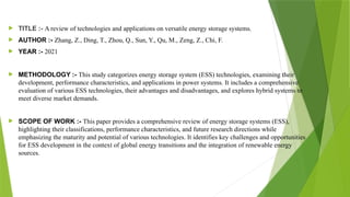  TITLE :- A review of technologies and applications on versatile energy storage systems.
 AUTHOR :- Zhang, Z., Ding, T., Zhou, Q., Sun, Y., Qu, M., Zeng, Z., Chi, F.
 YEAR :- 2021
 METHODOLOGY :- This study categorizes energy storage system (ESS) technologies, examining their
development, performance characteristics, and applications in power systems. It includes a comprehensive
evaluation of various ESS technologies, their advantages and disadvantages, and explores hybrid systems to
meet diverse market demands.
 SCOPE OF WORK :- This paper provides a comprehensive review of energy storage systems (ESS),
highlighting their classifications, performance characteristics, and future research directions while
emphasizing the maturity and potential of various technologies. It identifies key challenges and opportunities
for ESS development in the context of global energy transitions and the integration of renewable energy
sources.
 