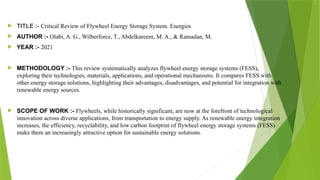  TITLE :- Critical Review of Flywheel Energy Storage System. Energies
 AUTHOR :- Olabi, A. G., Wilberforce, T., Abdelkareem, M. A., & Ramadan, M.
 YEAR :- 2021
 METHODOLOGY :- This review systematically analyzes flywheel energy storage systems (FESS),
exploring their technologies, materials, applications, and operational mechanisms. It compares FESS with
other energy storage solutions, highlighting their advantages, disadvantages, and potential for integration with
renewable energy sources.
 SCOPE OF WORK :- Flywheels, while historically significant, are now at the forefront of technological
innovation across diverse applications, from transportation to energy supply. As renewable energy integration
increases, the efficiency, recyclability, and low carbon footprint of flywheel energy storage systems (FESS)
make them an increasingly attractive option for sustainable energy solutions.
 