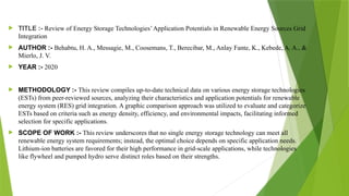  TITLE :- Review of Energy Storage Technologies’Application Potentials in Renewable Energy Sources Grid
Integration
 AUTHOR :- Behabtu, H. A., Messagie, M., Coosemans, T., Berecibar, M., Anlay Fante, K., Kebede, A. A., &
Mierlo, J. V.
 YEAR :- 2020
 METHODOLOGY :- This review compiles up-to-date technical data on various energy storage technologies
(ESTs) from peer-reviewed sources, analyzing their characteristics and application potentials for renewable
energy system (RES) grid integration. A graphic comparison approach was utilized to evaluate and categorize
ESTs based on criteria such as energy density, efficiency, and environmental impacts, facilitating informed
selection for specific applications.
 SCOPE OF WORK :- This review underscores that no single energy storage technology can meet all
renewable energy system requirements; instead, the optimal choice depends on specific application needs.
Lithium-ion batteries are favored for their high performance in grid-scale applications, while technologies
like flywheel and pumped hydro serve distinct roles based on their strengths.
 