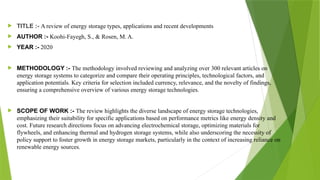  TITLE :- A review of energy storage types, applications and recent developments
 AUTHOR :- Koohi-Fayegh, S., & Rosen, M. A.
 YEAR :- 2020
 METHODOLOGY :- The methodology involved reviewing and analyzing over 300 relevant articles on
energy storage systems to categorize and compare their operating principles, technological factors, and
application potentials. Key criteria for selection included currency, relevance, and the novelty of findings,
ensuring a comprehensive overview of various energy storage technologies.
 SCOPE OF WORK :- The review highlights the diverse landscape of energy storage technologies,
emphasizing their suitability for specific applications based on performance metrics like energy density and
cost. Future research directions focus on advancing electrochemical storage, optimizing materials for
flywheels, and enhancing thermal and hydrogen storage systems, while also underscoring the necessity of
policy support to foster growth in energy storage markets, particularly in the context of increasing reliance on
renewable energy sources.
 