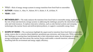  TITLE :- Role of energy storage systems in energy transition from fossil fuels to renewables
 AUTHOR :- Kalair, A., Abas, N., Saleem, M. S., Kalair, A. R., & Khan, N.
 YEAR :- 2020
 METHODOLOGY :- The study analyzes the transition from fossil fuels to renewable energy, highlighting
the role of heat and electricity storage systems in addressing the challenges posed by the intermittent nature of
solar and wind resources. It explores innovative solutions, such as solar thermal systems and emerging
technologies like nuclear fusion and artificial photosynthesis, to support a sustainable energy future.
 SCOPE OF WORK :- The conclusions highlight the urgent need to transition from fossil fuels to renewable
energy sources due to concerns about depletion, greenhouse gas emissions, and rising costs. While renewables
face challenges in meeting base load demands due to their intermittent nature, the development of energy
storage technologies and innovations like nuclear fusion could enable a smooth transition, ultimately
benefiting both the environment and energy supply efficiency.
 