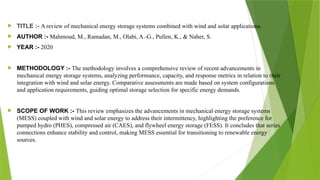  TITLE :- A review of mechanical energy storage systems combined with wind and solar applications.
 AUTHOR :- Mahmoud, M., Ramadan, M., Olabi, A.-G., Pullen, K., & Naher, S.
 YEAR :- 2020
 METHODOLOGY :- The methodology involves a comprehensive review of recent advancements in
mechanical energy storage systems, analyzing performance, capacity, and response metrics in relation to their
integration with wind and solar energy. Comparative assessments are made based on system configurations
and application requirements, guiding optimal storage selection for specific energy demands.
 SCOPE OF WORK :- This review emphasizes the advancements in mechanical energy storage systems
(MESS) coupled with wind and solar energy to address their intermittency, highlighting the preference for
pumped hydro (PHES), compressed air (CAES), and flywheel energy storage (FESS). It concludes that series
connections enhance stability and control, making MESS essential for transitioning to renewable energy
sources.
 