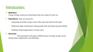 Introduction:
 Definition:
 Importance: They are crucial for:
o Integrating renewable energy sources (like solar and wind) into the grid.
o Balancing supply and demand, reducing peak load, and improving grid stability.
o Enabling off-grid applications in remote areas.
 Overview:
The presentation will discuss different types of energy storage, recent
advancements, applications, and challenges
Energy storage systems are technologies that store energy for later use.
 