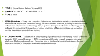  TITLE :- Energy Storage Systems Towards 2050
 AUTHOR :- Olabi, A. G., & Abdelkareem, M. A.
 YEAR :- 2020
 METHODOLOGY :- This review synthesizes findings from various research studies presented at the 11th
International Conference on Sustainable Energy and Environmental Protection, focusing on the classification
and selection criteria for renewable energy storage systems. It analyzes trends in renewable energy pricing
and capacity, emphasizing the integration of storage solutions to address intermittency and application-
specific requirements across different sectors.
 SCOPE OF WORK :- The SEEP2018 conference highlighted the critical role of energy storage systems in
achieving 100% renewable energy by 2050, emphasizing collaborative research to address associated
challenges. The International Advisory Committee aims to significantly impact climate change through
innovative solutions in sustainable energy and storage technologies.
 