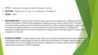  TITLE :- Assessment of energy storage technologies: A review
 AUTHOR :- Rahman, M. M., Oni, A. O., Gemechu, E., & Kumar, A.
 YEAR :- 2020
 METHODOLOGY :- Incorporating renewable energy into the power grid presents challenges related to
stability and reliability, which can be mitigated by integrating energy storage systems (ESS). This paper
reviews the techno-economic and environmental assessments of various storage technologies, emphasizing
the need for an updated database on costs and emissions to guide decision-making. It highlights the
importance of addressing issues like the levelized cost of energy and environmental impacts to optimize ESS
integration into the grid.
 SCOPE OF WORK :- Energy storage systems (ESSs) are crucial for managing electrical load uncertainties,
with pumped hydro storage leading in longevity while lithium-ion batteries are rapidly expanding due to cost
and flexibility. This review emphasizes the need for a comprehensive database and uncertainty analyses to
inform future assessments of ESS technologies.
 