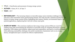  TITLE :- Classification and assessment of energy storage systems
 AUTHOR :- Guney, M. S., & Tepe, Y.
 YEAR :- 2017
 METHODOLOGY :- The increasing reliance on renewable energy sources introduces challenges for power
grids due to their intermittent nature and fluctuating demand. This study provides a detailed classification and
analysis of energy storage systems (ESSs), highlighting their features, benefits, environmental impacts, and
potential applications, emphasizing their vital role in future smart grids.
 SCOPE OF WORK :- The conclusion emphasizes that energy storage systems (ESSs) are crucial for
enabling smart grids and facilitating the integration of renewable energy by mitigating fluctuations in power
production. ESSs enhance grid reliability, support peak load compensation, and improve overall performance
while addressing sustainability challenges, but careful consideration of parameters such as cost, energy
density, and application type is essential for effective implementation.
 