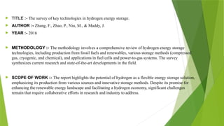  TITLE :- The survey of key technologies in hydrogen energy storage.
 AUTHOR :- Zhang, F., Zhao, P., Niu, M., & Maddy, J.
 YEAR :- 2016
 METHODOLOGY :- The methodology involves a comprehensive review of hydrogen energy storage
technologies, including production from fossil fuels and renewables, various storage methods (compressed
gas, cryogenic, and chemical), and applications in fuel cells and power-to-gas systems. The survey
synthesizes current research and state-of-the-art developments in the field.
 SCOPE OF WORK :- The report highlights the potential of hydrogen as a flexible energy storage solution,
emphasizing its production from various sources and innovative storage methods. Despite its promise for
enhancing the renewable energy landscape and facilitating a hydrogen economy, significant challenges
remain that require collaborative efforts in research and industry to address.
 