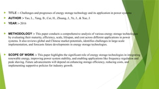  TITLE :- Challenges and progresses of energy storage technology and its application in power systems
 AUTHOR :- Yao, L., Yang, B., Cui, H., Zhuang, J., Ye, J., & Xue, J.
 YEAR :- 2016
 METHODOLOGY :- This paper conducts a comprehensive analysis of various energy storage technologies
by evaluating their maturity, efficiency, scale, lifespan, and cost across different applications in power
systems. It also reviews global and Chinese market potentials, identifies challenges in large-scale
implementation, and forecasts future developments in energy storage technologies.
 SCOPE OF WORK :- This paper highlights the significant role of energy storage technologies in integrating
renewable energy, improving power system stability, and enabling applications like frequency regulation and
peak shaving. Future advancements will depend on enhancing storage efficiency, reducing costs, and
implementing supportive policies for industry growth.
 