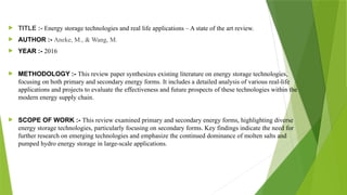  TITLE :- Energy storage technologies and real life applications – A state of the art review.
 AUTHOR :- Aneke, M., & Wang, M.
 YEAR :- 2016
 METHODOLOGY :- This review paper synthesizes existing literature on energy storage technologies,
focusing on both primary and secondary energy forms. It includes a detailed analysis of various real-life
applications and projects to evaluate the effectiveness and future prospects of these technologies within the
modern energy supply chain.
 SCOPE OF WORK :- This review examined primary and secondary energy forms, highlighting diverse
energy storage technologies, particularly focusing on secondary forms. Key findings indicate the need for
further research on emerging technologies and emphasize the continued dominance of molten salts and
pumped hydro energy storage in large-scale applications.
 