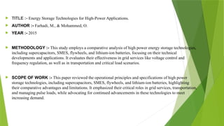  TITLE :- Energy Storage Technologies for High-Power Applications.
 AUTHOR :- Farhadi, M., & Mohammed, O.
 YEAR :- 2015
 METHODOLOGY :- This study employs a comparative analysis of high power energy storage technologies,
including supercapacitors, SMES, flywheels, and lithium-ion batteries, focusing on their technical
developments and applications. It evaluates their effectiveness in grid services like voltage control and
frequency regulation, as well as in transportation and critical load scenarios.
 SCOPE OF WORK :- This paper reviewed the operational principles and specifications of high power
storage technologies, including supercapacitors, SMES, flywheels, and lithium-ion batteries, highlighting
their comparative advantages and limitations. It emphasized their critical roles in grid services, transportation,
and managing pulse loads, while advocating for continued advancements in these technologies to meet
increasing demand.
 