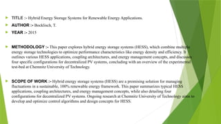  TITLE :- Hybrid Energy Storage Systems for Renewable Energy Applications.
 AUTHOR :- Bocklisch, T.
 YEAR :- 2015
 METHODOLOGY :- This paper explores hybrid energy storage systems (HESS), which combine multiple
energy storage technologies to optimize performance characteristics like energy density and efficiency. It
outlines various HESS applications, coupling architectures, and energy management concepts, and discusses
four specific configurations for decentralized PV systems, concluding with an overview of the experimental
test-bed at Chemnitz University of Technology.
 SCOPE OF WORK :- Hybrid energy storage systems (HESS) are a promising solution for managing
fluctuations in a sustainable, 100% renewable energy framework. This paper summarizes typical HESS
applications, coupling architectures, and energy management concepts, while also detailing four
configurations for decentralized PV systems. Ongoing research at Chemnitz University of Technology aims to
develop and optimize control algorithms and design concepts for HESS.
 