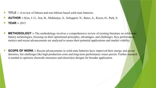  TITLE :- A review of lithium and non-lithium based solid state batteries.
 AUTHOR :- Kim, J. G., Son, B., Mukherjee, S., Schuppert, N., Bates, A., Kwon, O., Park, S.
 YEAR :- 2015
 METHODOLOGY :- The methodology involves a comprehensive review of existing literature on solid-state
battery technologies, focusing on their operational principles, advantages, and challenges. Key performance
metrics and recent advancements are analyzed to assess their potential applications and market viability.
 SCOPE OF WORK :- Recent advancements in solid-state batteries have improved their energy and power
densities, but challenges like high production costs and long-term performance issues persist. Further research
is needed to optimize electrode structures and electrolyte designs for broader application.
 