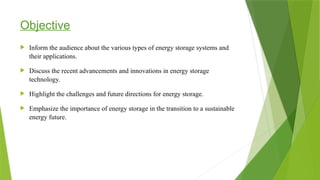 Objective
 Inform the audience about the various types of energy storage systems and
their applications.
 Discuss the recent advancements and innovations in energy storage
technology.
 Highlight the challenges and future directions for energy storage.
 Emphasize the importance of energy storage in the transition to a sustainable
energy future.
 