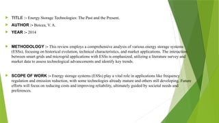  TITLE :- Energy Storage Technologies: The Past and the Present.
 AUTHOR :- Boicea, V. A.
 YEAR :- 2014
 METHODOLOGY :- This review employs a comprehensive analysis of various energy storage systems
(ESSs), focusing on historical evolution, technical characteristics, and market applications. The interaction
between smart grids and microgrid applications with ESSs is emphasized, utilizing a literature survey and
market data to assess technological advancements and identify key trends.
 SCOPE OF WORK :- Energy storage systems (ESSs) play a vital role in applications like frequency
regulation and emission reduction, with some technologies already mature and others still developing. Future
efforts will focus on reducing costs and improving reliability, ultimately guided by societal needs and
preferences.
 