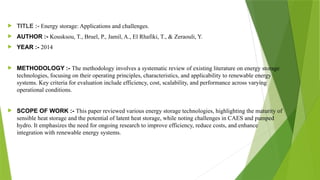  TITLE :- Energy storage: Applications and challenges.
 AUTHOR :- Kousksou, T., Bruel, P., Jamil, A., El Rhafiki, T., & Zeraouli, Y.
 YEAR :- 2014
 METHODOLOGY :- The methodology involves a systematic review of existing literature on energy storage
technologies, focusing on their operating principles, characteristics, and applicability to renewable energy
systems. Key criteria for evaluation include efficiency, cost, scalability, and performance across varying
operational conditions.
 SCOPE OF WORK :- This paper reviewed various energy storage technologies, highlighting the maturity of
sensible heat storage and the potential of latent heat storage, while noting challenges in CAES and pumped
hydro. It emphasizes the need for ongoing research to improve efficiency, reduce costs, and enhance
integration with renewable energy systems.
 