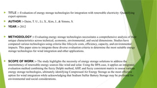  TITLE :- Evaluation of energy storage technologies for integration with renewable electricity: Quantifying
expert opinions
 AUTHOR :- Daim, T. U., Li, X., Kim, J., & Simms, S.
 YEAR :- 2012
 METHODOLOGY :- Evaluating energy storage technologies necessitates a comprehensive analysis of their
unique characteristics across technical, economic, environmental, and social dimensions. Studies have
compared various technologies using criteria like lifecycle costs, efficiency, capacity, and environmental
impacts. This paper aims to integrate these diverse evaluation criteria to determine the most suitable energy
storage technologies for wind integration and other applications.
 SCOPE OF WORK :- The study highlights the necessity of energy storage solutions to address the
intermittency of renewable energy sources like wind and solar. Using the BPA case, it applies an integrated
evaluation method combining the fuzzy Delphi method, AHP, and fuzzy consistent matrix to assess various
energy storage technologies, ultimately identifying Compressed Air Energy Storage as the most effective
option for wind integration while acknowledging that Sodium Sulfur Battery Storage may be preferred for
environmental and social considerations.
 