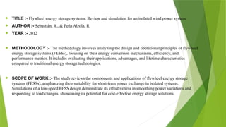  TITLE :- Flywheel energy storage systems: Review and simulation for an isolated wind power system.
 AUTHOR :- Sebastián, R., & Peña Alzola, R.
 YEAR :- 2012
 METHODOLOGY :- The methodology involves analyzing the design and operational principles of flywheel
energy storage systems (FESSs), focusing on their energy conversion mechanisms, efficiency, and
performance metrics. It includes evaluating their applications, advantages, and lifetime characteristics
compared to traditional energy storage technologies.
 SCOPE OF WORK :- The study reviews the components and applications of flywheel energy storage
systems (FESSs), emphasizing their suitability for short-term power exchange in isolated systems.
Simulations of a low-speed FESS design demonstrate its effectiveness in smoothing power variations and
responding to load changes, showcasing its potential for cost-effective energy storage solutions.
 