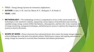  TITLE :- Energy Storage Systems for Automotive Applications.
 AUTHOR :- Lukic, S. M., Jian Cao, Bansal, R. C., Rodriguez, F., & Emadi, A.
 YEAR :- 2008
 METHODOLOGY :- The methodology involves a comprehensive review of the current trends and
technologies in the automotive industry, categorizing various degrees of electrification and evaluating
candidate energy storage systems (ESSs) like batteries, ultracapacitors, and fuel cells. It also examines state-
of-charge monitoring, management techniques, and hybrid power sources to optimize the integration of these
systems in electric drivetrains.
 SCOPE OF WORK :- Power electronics have advanced electric drive-trains, but energy storage remains a
critical challenge due to the lack of an optimal solution. Hybrid power sources and ongoing innovations in
energy storage are essential to overcome these limitations and enhance performance.
 