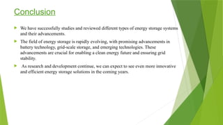 Conclusion
 We have successfully studies and reviewed different types of energy storage systems
and their advancements.
 The field of energy storage is rapidly evolving, with promising advancements in
battery technology, grid-scale storage, and emerging technologies. These
advancements are crucial for enabling a clean energy future and ensuring grid
stability.
 As research and development continue, we can expect to see even more innovative
and efficient energy storage solutions in the coming years.
 