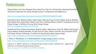 References
1. Xinjing Zhang, Ziyu Gao, Bingqian Zhou, Huan Guo, Yujie Xu, Yulong Ding, Haisheng Chen(2024).
Advanced Compressed Air Energy Storage Systems: Fundamentals and Applications
https://www.sciencedirect.com/science/article/pii/S2095809924000559#ab005
2. Julian David Hunt, Behnam Zakeri, Jakub Jurasz, Wenxuan Tong, Paweł B. Dąbek, Roberto Brandão,
Epari Ritesh Patro, Bojan Đurin, Walter Leal Filho, Yoshihide Wada et al(2023). Underground Gravity
Energy Storage: A Solution for Long-Term Energy Storage
https://www.mdpi.com/1996-1073/16/2/825
3. JulianDavid Hunt, Andreas Nascimento, Behnam Zakeri, Jakub Jurasz, Paweł B. Dąbek, Paulo Sergio
Franco Barbosa, Roberto Brandão, Nivalde José de Castro, Walter Leal Filho, Keywan Riahi (2022).
Lift Energy Storage Technology: A solution for decentralized urban energy storage
https://www.sciencedirect.com/science/article/pii/S0360544222010052
4. J. Mitali, S. Dhinakaran, A.A. Mohamad(2022). Energy storage systems: a review
https://www.sciencedirect.com/science/article/pii/S277268352200022X
5. Cabeza, L. F. (2021). Advances in thermal energy storage systems: methods and applications.
Advances in Thermal Energy Storage Systems
https://doi.org/10.1016/B978-0-12-819885-8.00002-4
 