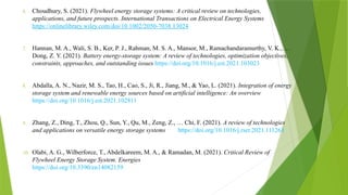 6. Choudhury, S. (2021). Flywheel energy storage systems: A critical review on technologies,
applications, and future prospects. International Transactions on Electrical Energy Systems
https://onlinelibrary.wiley.com/doi/10.1002/2050-7038.13024
7. Hannan, M. A., Wali, S. B., Ker, P. J., Rahman, M. S. A., Mansor, M., Ramachandaramurthy, V. K., …
Dong, Z. Y. (2021). Battery energy-storage system: A review of technologies, optimization objectives,
constraints, approaches, and outstanding issues https://doi.org/10.1016/j.est.2021.103023
8. Abdalla, A. N., Nazir, M. S., Tao, H., Cao, S., Ji, R., Jiang, M., & Yao, L. (2021). Integration of energy
storage system and renewable energy sources based on artificial intelligence: An overview
https://doi.org/10.1016/j.est.2021.102811
9. Zhang, Z., Ding, T., Zhou, Q., Sun, Y., Qu, M., Zeng, Z., … Chi, F. (2021). A review of technologies
and applications on versatile energy storage systems https://doi.org/10.1016/j.rser.2021.111263
10. Olabi, A. G., Wilberforce, T., Abdelkareem, M. A., & Ramadan, M. (2021). Critical Review of
Flywheel Energy Storage System. Energies
https://doi.org/10.3390/en14082159
 