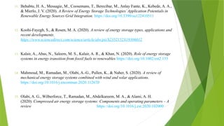 11. Behabtu, H. A., Messagie, M., Coosemans, T., Berecibar, M., Anlay Fante, K., Kebede, A. A.,
& Mierlo, J. V. (2020). A Review of Energy Storage Technologies’Application Potentials in
Renewable Energy Sources Grid Integration. https://doi.org/10.3390/su122410511
12. Koohi-Fayegh, S., & Rosen, M. A. (2020). A review of energy storage types, applications and
recent developments
https://www.sciencedirect.com/science/article/abs/pii/S2352152X19306012
13. Kalair, A., Abas, N., Saleem, M. S., Kalair, A. R., & Khan, N. (2020). Role of energy storage
systems in energy transition from fossil fuels to renewables https://doi.org/10.1002/est2.135
14. Mahmoud, M., Ramadan, M., Olabi, A.-G., Pullen, K., & Naher, S. (2020). A review of
mechanical energy storage systems combined with wind and solar applications.
https://doi.org/10.1016/j.enconman.2020.112670
15. Olabi, A. G., Wilberforce, T., Ramadan, M., Abdelkareem, M. A., & Alami, A. H.
(2020). Compressed air energy storage systems: Components and operating parameters – A
review https://doi.org/10.1016/j.est.2020.102000
 