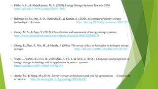 16. Olabi, A. G., & Abdelkareem, M. A. (2020). Energy Storage Systems Towards 2050
https://doi.org/10.1016/j.energy.2020.119634
17. Rahman, M. M., Oni, A. O., Gemechu, E., & Kumar, A. (2020). Assessment of energy storage
technologies: A review https://doi.org/10.1016/j.enconman.2020.113295
18. Guney, M. S., & Tepe, Y. (2017). Classification and assessment of energy storage systems
https://www.sciencedirect.com/science/article/abs/pii/S1364032116308218
19. Zhang, F., Zhao, P., Niu, M., & Maddy, J. (2016). The survey of key technologies in hydrogen energy
storage. https://doi.org/10.1016/j.ijhydene.2016.05.293
20. YAO, L., YANG, B., CUI, H., ZHUANG, J., YE, J., & XUE, J. (2016). Challenges and progresses of
energy storage technology and its application in power systems
https://doi.org/10.1007/s40565-016-0248-x
21. Aneke, M., & Wang, M. (2016). Energy storage technologies and real life applications – A state of the
art review. http://dx.doi.org/10.1016/j.apenergy.2016.06.097
 