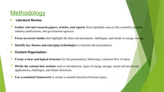 Methodology
 Literature Review:
 Gather relevant research papers, articles, and reports from reputable sources like scientific journals,
industry publications, and government agencies.
 Focus on recent studies that highlight the latest advancements, challenges, and trends in energy storage.
 Identify key themes and emerging technologies to structure the presentation.
 Content Organization:
 Create a clear and logical structure for the presentation, following a coherent flow of ideas.
 Divide the content into sections such as introduction, types of energy storage, recent advancements,
applications, challenges, and future directions.
 Use a consistent framework to ensure a smooth transition between topics.
 