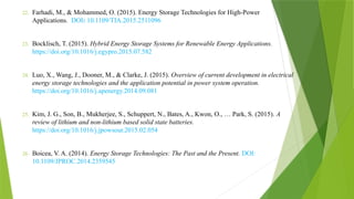 22. Farhadi, M., & Mohammed, O. (2015). Energy Storage Technologies for High-Power
Applications. DOI: 10.1109/TIA.2015.2511096
23. Bocklisch, T. (2015). Hybrid Energy Storage Systems for Renewable Energy Applications.
https://doi.org/10.1016/j.egypro.2015.07.582
24. Luo, X., Wang, J., Dooner, M., & Clarke, J. (2015). Overview of current development in electrical
energy storage technologies and the application potential in power system operation.
https://doi.org/10.1016/j.apenergy.2014.09.081
25. Kim, J. G., Son, B., Mukherjee, S., Schuppert, N., Bates, A., Kwon, O., … Park, S. (2015). A
review of lithium and non-lithium based solid state batteries.
https://doi.org/10.1016/j.jpowsour.2015.02.054
26. Boicea, V. A. (2014). Energy Storage Technologies: The Past and the Present. DOI:
10.1109/JPROC.2014.2359545
 