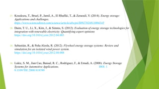 27. Kousksou, T., Bruel, P., Jamil, A., El Rhafiki, T., & Zeraouli, Y. (2014). Energy storage:
Applications and challenges.
https://www.sciencedirect.com/science/article/abs/pii/S0927024813004145
28. Daim, T. U., Li, X., Kim, J., & Simms, S. (2012). Evaluation of energy storage technologies for
integration with renewable electricity: Quantifying expert opinions
https://doi.org/10.1016/j.eist.2012.04.003
29. Sebastián, R., & Peña Alzola, R. (2012). Flywheel energy storage systems: Review and
simulation for an isolated wind power system.
https://doi.org/10.1016/j.rser.2012.08.008
30. Lukic, S. M., Jian Cao, Bansal, R. C., Rodriguez, F., & Emadi, A. (2008). Energy Storage
Systems for Automotive Applications. DOI: 1
0.1109/TIE.2008.918390
 