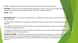  TITLE :- Underground Gravity Energy Storage: A Solution for Long-Term Energy Storage
 AUTHOR :- Julian David Hunt, Behnam Zakeri, Jakub Jurasz, Wenxuan Tong, Paweł B. Dąbek, Roberto
Brandão, Epari Ritesh Patro, Bojan Đurin, Walter Leal Filho, Yoshihide Wada et al
 YEAR :- 2023
 METHODOLOGY :- The evaluation methodology for Underground Gravity Energy Storage (UGES) involves
three main steps:
 1) describing the technology and components, explaining the energy storage process, and presenting relevant
equations;
 2) designing the UGES project, selecting materials, estimating storage and power capacity, and conducting a
case study near Johannesburg; and
 3) analyzing the technology's potential, including cost estimation, energy cycles, global storage potential, and
its feasibility as a carbon storage solution.
 SCOPE OF WORK :- UGES offers a promising solution for long-term energy storage, effectively balancing
seasonal fluctuations in electricity demand and renewable generation. Its cost-effectiveness and significant
global storage potential highlight its viability, warranting further investigation into its performance and
efficiency.
 