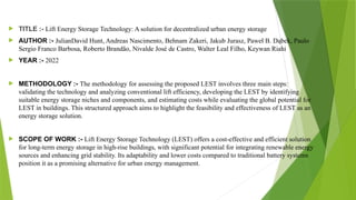  TITLE :- Lift Energy Storage Technology: A solution for decentralized urban energy storage
 AUTHOR :- JulianDavid Hunt, Andreas Nascimento, Behnam Zakeri, Jakub Jurasz, Paweł B. Dąbek, Paulo
Sergio Franco Barbosa, Roberto Brandão, Nivalde José de Castro, Walter Leal Filho, Keywan Riahi
 YEAR :- 2022
 METHODOLOGY :- The methodology for assessing the proposed LEST involves three main steps:
validating the technology and analyzing conventional lift efficiency, developing the LEST by identifying
suitable energy storage niches and components, and estimating costs while evaluating the global potential for
LEST in buildings. This structured approach aims to highlight the feasibility and effectiveness of LEST as an
energy storage solution.
 SCOPE OF WORK :- Lift Energy Storage Technology (LEST) offers a cost-effective and efficient solution
for long-term energy storage in high-rise buildings, with significant potential for integrating renewable energy
sources and enhancing grid stability. Its adaptability and lower costs compared to traditional battery systems
position it as a promising alternative for urban energy management.
 