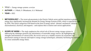  TITLE :- Energy storage systems: a review
 AUTHOR :- J. Mitali, S. Dhinakaran, A.A. Mohamad
 YEAR :- 2022
 METHODOLOGY :- The recent advancements in the Electric Vehicle sector and the transition to greener
energy have significantly increased the demand for Energy Storage Systems (ESS), which is expected to triple
by 2030. This article categorizes ESS based on the form of energy stored—thermal, mechanical, chemical,
electrochemical, electrical, and magnetic—and explores their evolution and various applications.
 SCOPE OF WORK :- The study emphasizes the critical role of diverse energy storage systems in
addressing the challenges posed by the intermittency of renewable energy sources. By highlighting the
strengths and limitations of various ESSs, the review serves as a valuable resource for researchers and
practitioners aiming to innovate and improve energy storage technologies, ultimately facilitating the transition
to a more sustainable energy future.
 