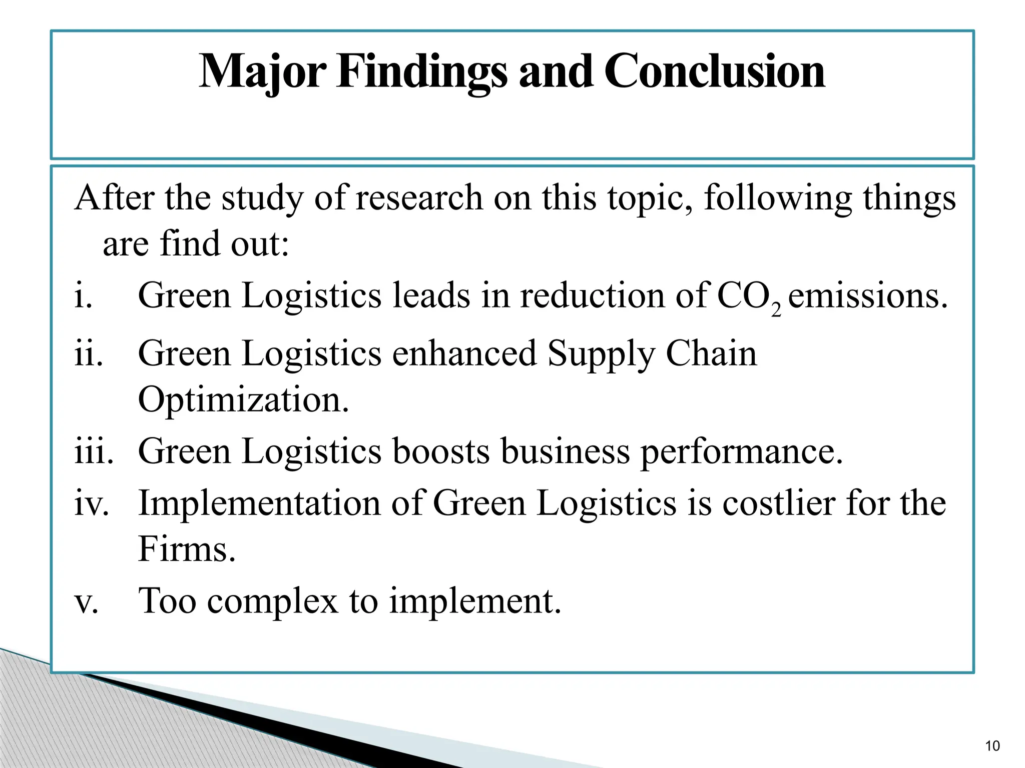 10
After the study of research on this topic, following things
are find out:
i. Green Logistics leads in reduction of CO2 emissions.
ii. Green Logistics enhanced Supply Chain
Optimization.
iii. Green Logistics boosts business performance.
iv. Implementation of Green Logistics is costlier for the
Firms.
v. Too complex to implement.
MajorFindings and Conclusion
 