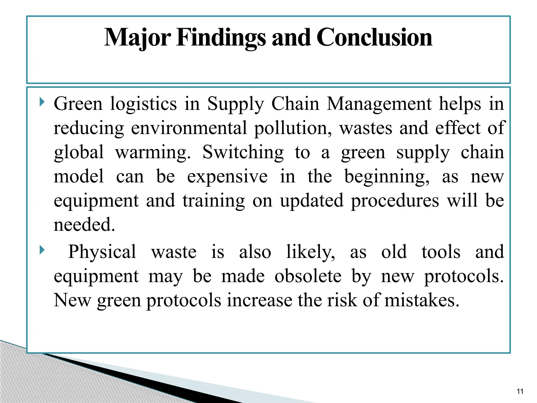 11
 Green logistics in Supply Chain Management helps in
reducing environmental pollution, wastes and effect of
global warming. Switching to a green supply chain
model can be expensive in the beginning, as new
equipment and training on updated procedures will be
needed.
 Physical waste is also likely, as old tools and
equipment may be made obsolete by new protocols.
New green protocols increase the risk of mistakes.
MajorFindings and Conclusion
 