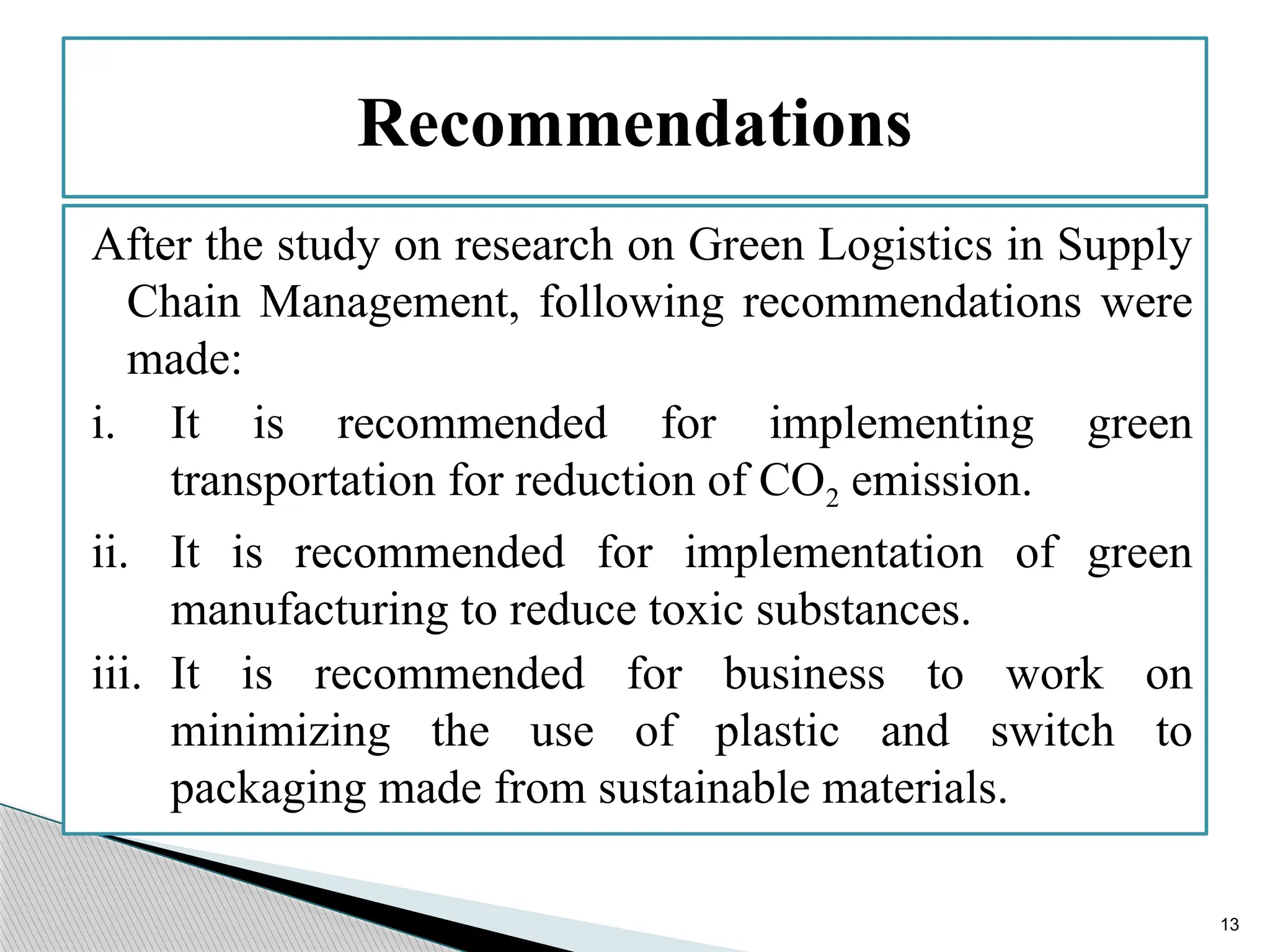 13
After the study on research on Green Logistics in Supply
Chain Management, following recommendations were
made:
i. It is recommended for implementing green
transportation for reduction of CO2 emission.
ii. It is recommended for implementation of green
manufacturing to reduce toxic substances.
iii. It is recommended for business to work on
minimizing the use of plastic and switch to
packaging made from sustainable materials.
Recommendations
 
