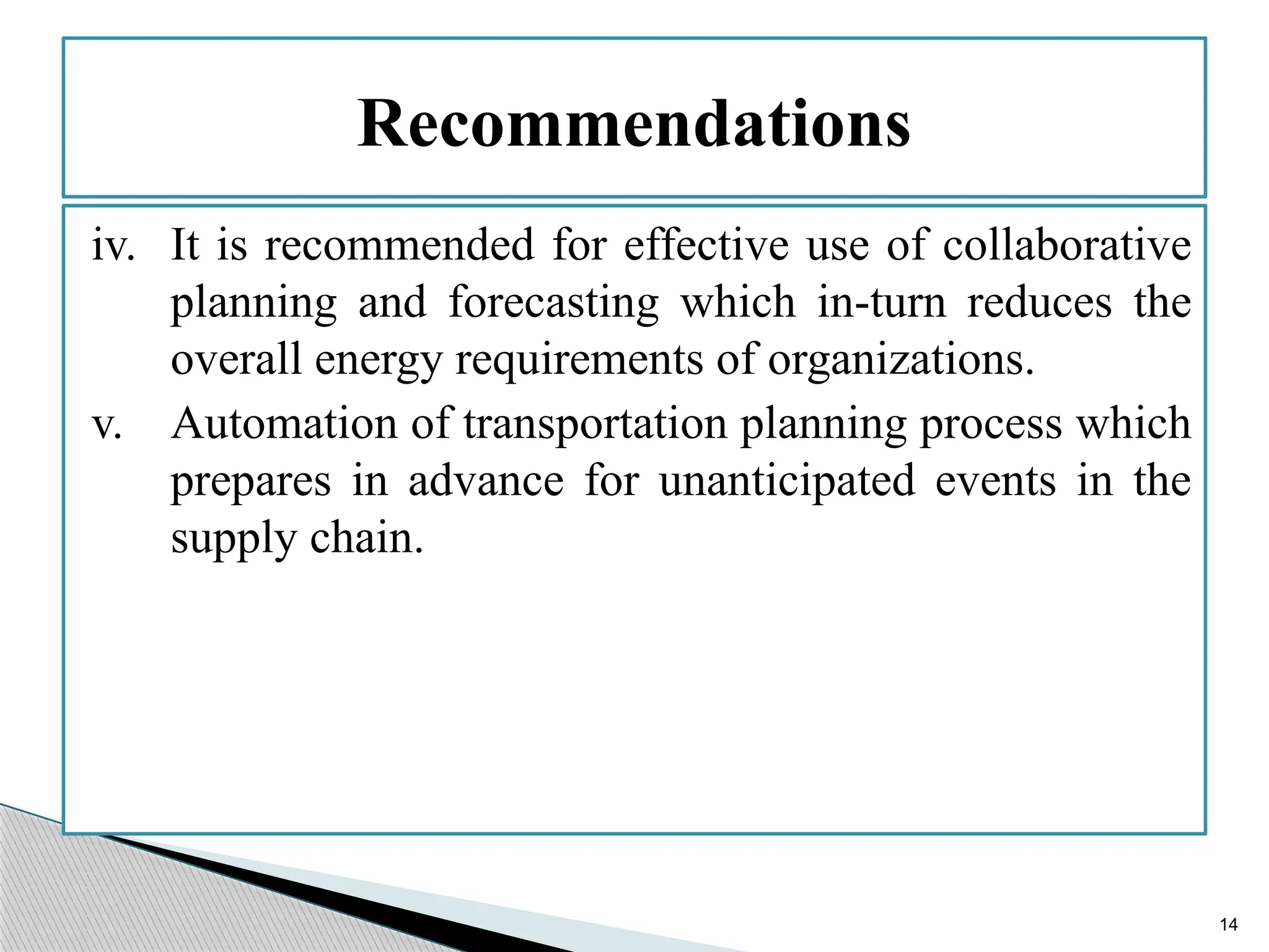 14
iv. It is recommended for effective use of collaborative
planning and forecasting which in-turn reduces the
overall energy requirements of organizations.
v. Automation of transportation planning process which
prepares in advance for unanticipated events in the
supply chain.
Recommendations
 