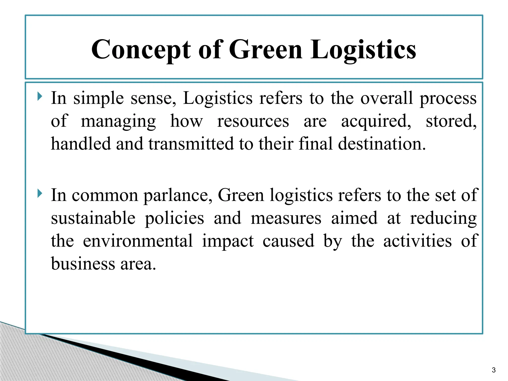3
 In simple sense, Logistics refers to the overall process
of managing how resources are acquired, stored,
handled and transmitted to their final destination.
 In common parlance, Green logistics refers to the set of
sustainable policies and measures aimed at reducing
the environmental impact caused by the activities of
business area.
Concept of Green Logistics
 