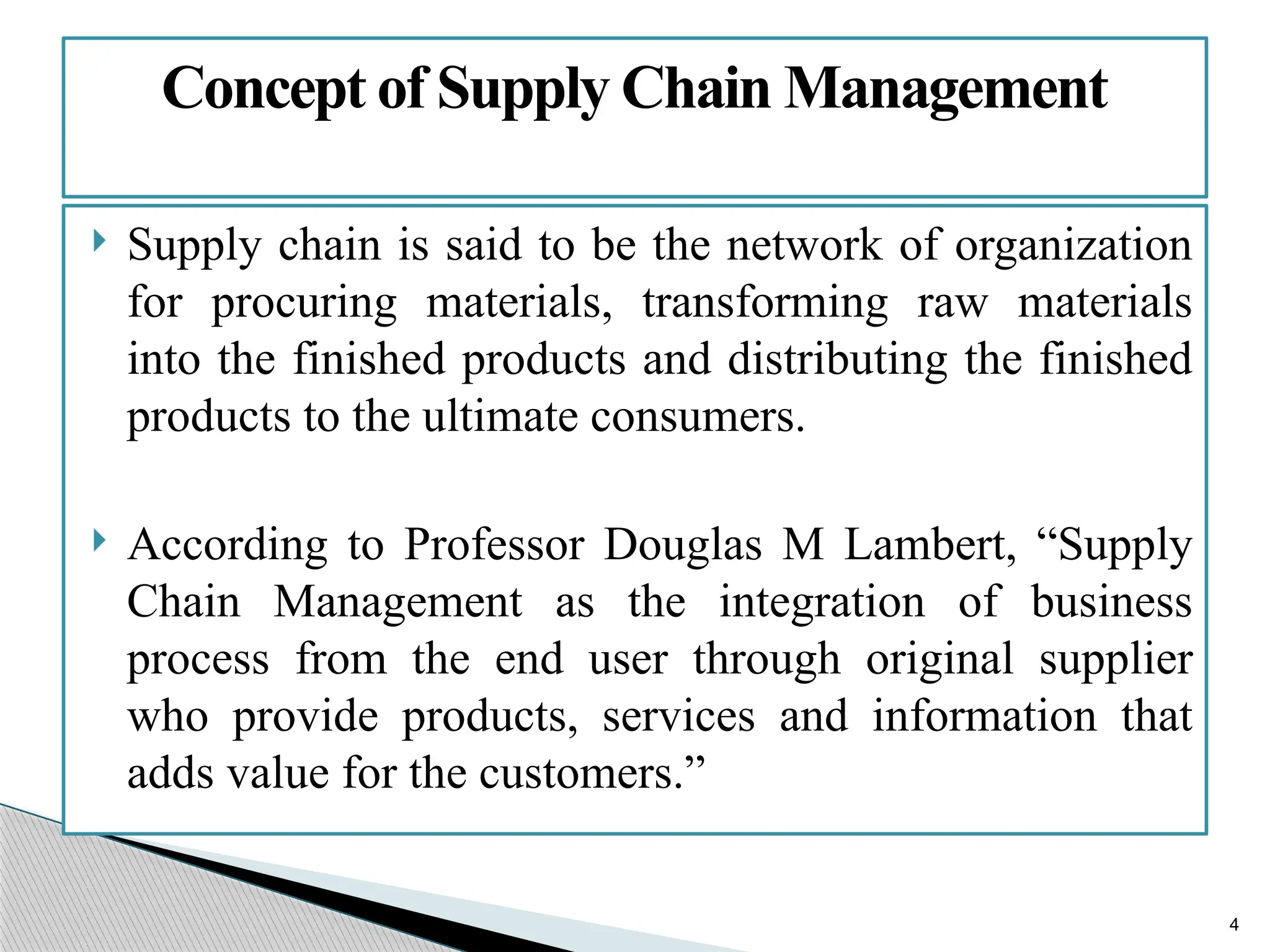4
 Supply chain is said to be the network of organization
for procuring materials, transforming raw materials
into the finished products and distributing the finished
products to the ultimate consumers.
 According to Professor Douglas M Lambert, “Supply
Chain Management as the integration of business
process from the end user through original supplier
who provide products, services and information that
adds value for the customers.”
Concept of Supply Chain Management
 
