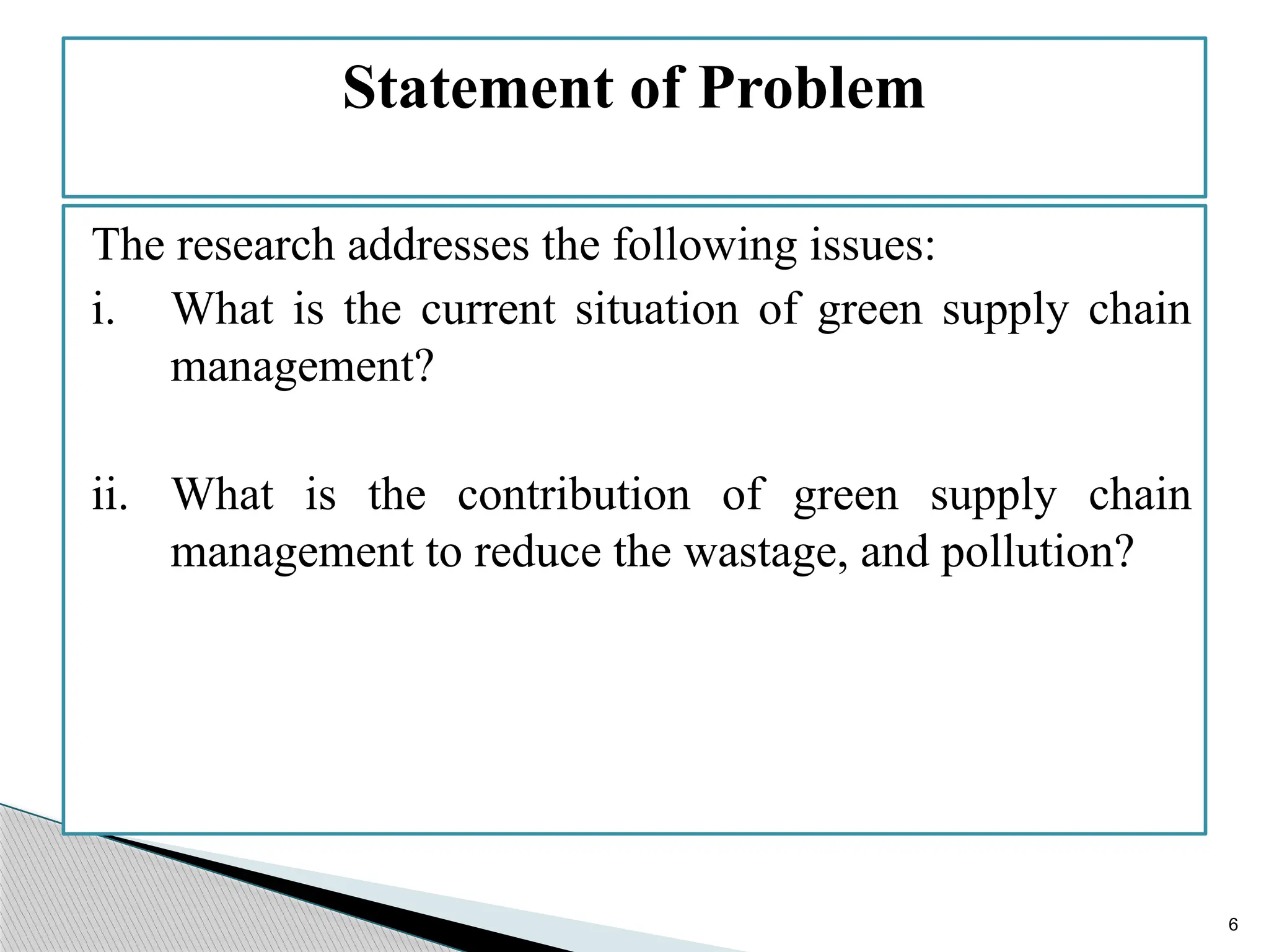 6
The research addresses the following issues:
i. What is the current situation of green supply chain
management?
ii. What is the contribution of green supply chain
management to reduce the wastage, and pollution?
Statement of Problem
 