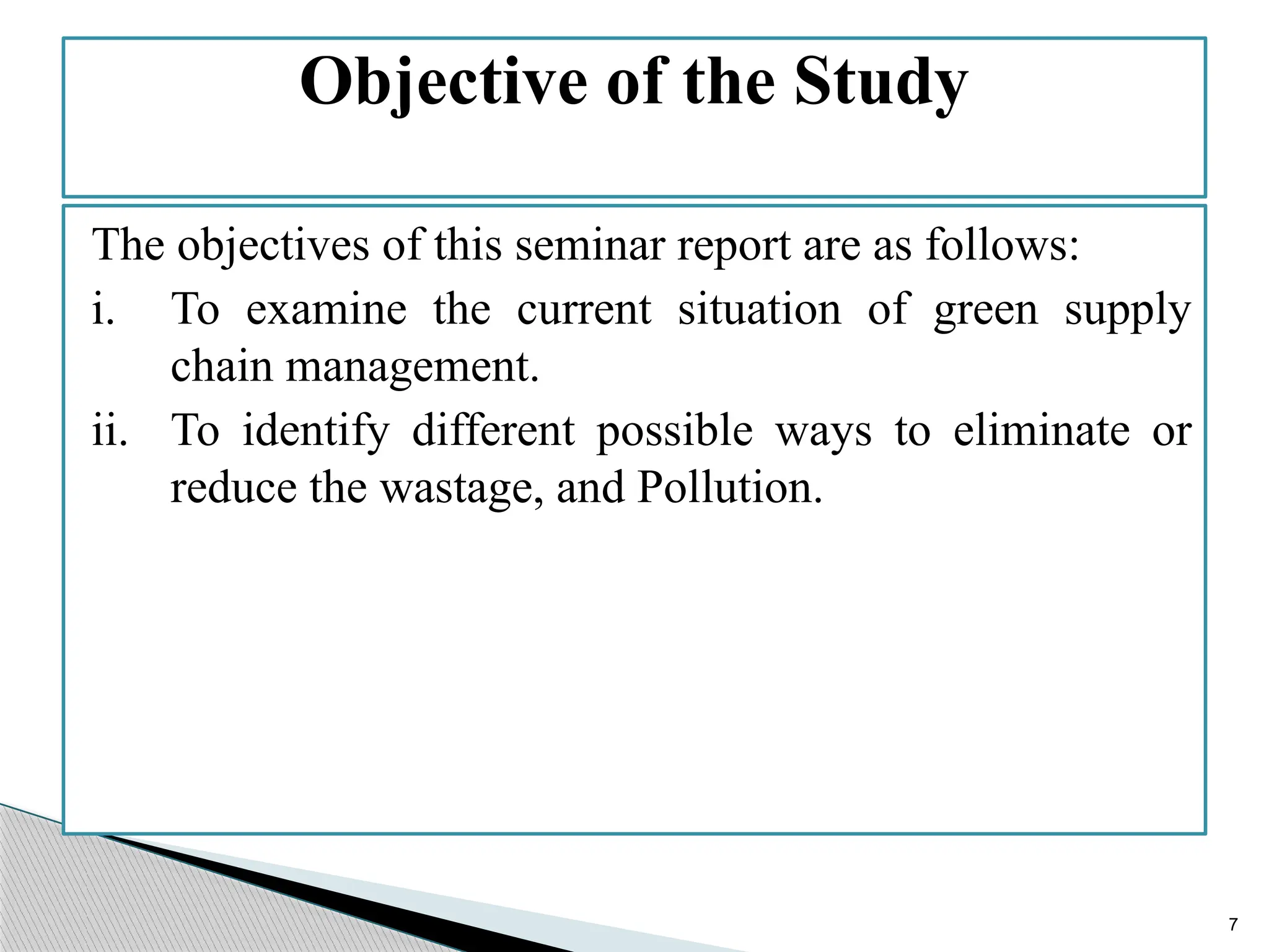 7
The objectives of this seminar report are as follows:
i. To examine the current situation of green supply
chain management.
ii. To identify different possible ways to eliminate or
reduce the wastage, and Pollution.
Objective of the Study
 